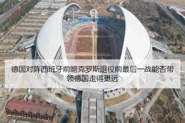 德国对阵西班牙前瞻克罗斯退役前最后一战能否带领德国走得更远